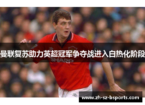 曼联复苏助力英超冠军争夺战进入白热化阶段