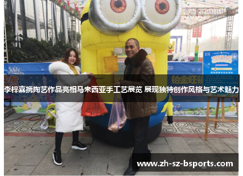 李梓嘉携陶艺作品亮相马来西亚手工艺展览 展现独特创作风格与艺术魅力