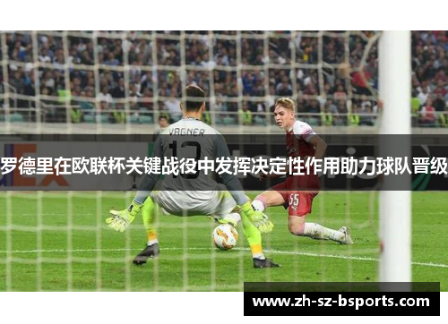 罗德里在欧联杯关键战役中发挥决定性作用助力球队晋级