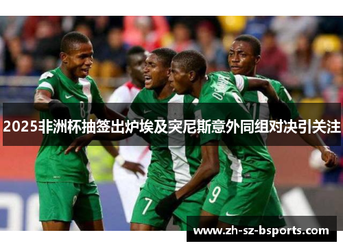 2025非洲杯抽签出炉埃及突尼斯意外同组对决引关注