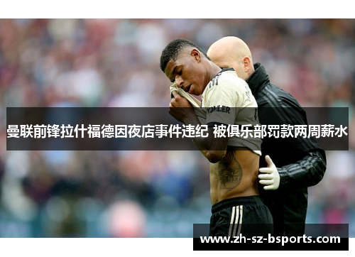 曼联前锋拉什福德因夜店事件违纪 被俱乐部罚款两周薪水