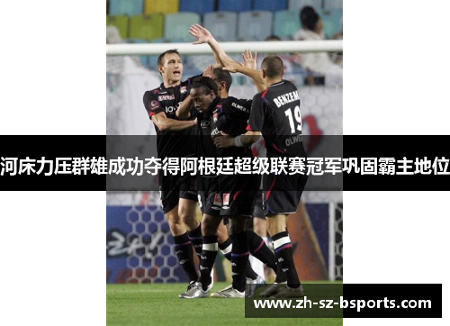 河床力压群雄成功夺得阿根廷超级联赛冠军巩固霸主地位