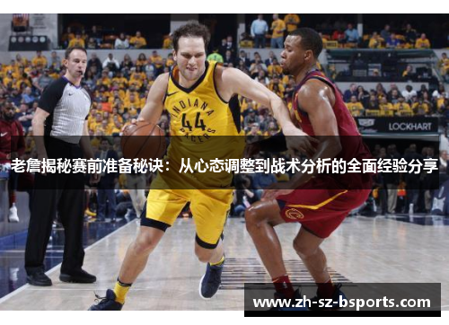 老詹揭秘赛前准备秘诀：从心态调整到战术分析的全面经验分享
